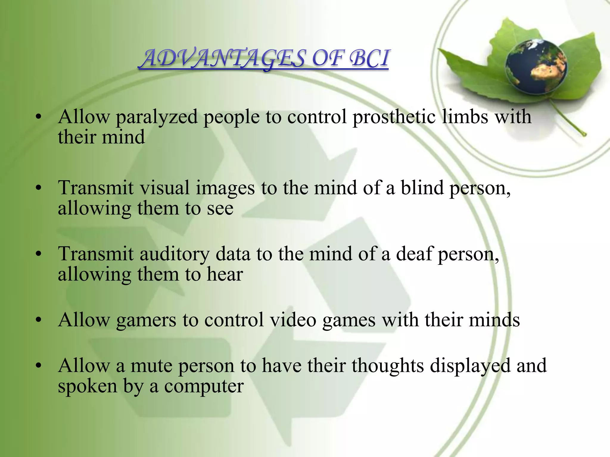 • Allow paralyzed people to control prosthetic limbs with
their mind
• Transmit visual images to the mind of a blind person,
allowing them to see
• Transmit auditory data to the mind of a deaf person,
allowing them to hear
• Allow gamers to control video games with their minds
• Allow a mute person to have their thoughts displayed and
spoken by a computer
 