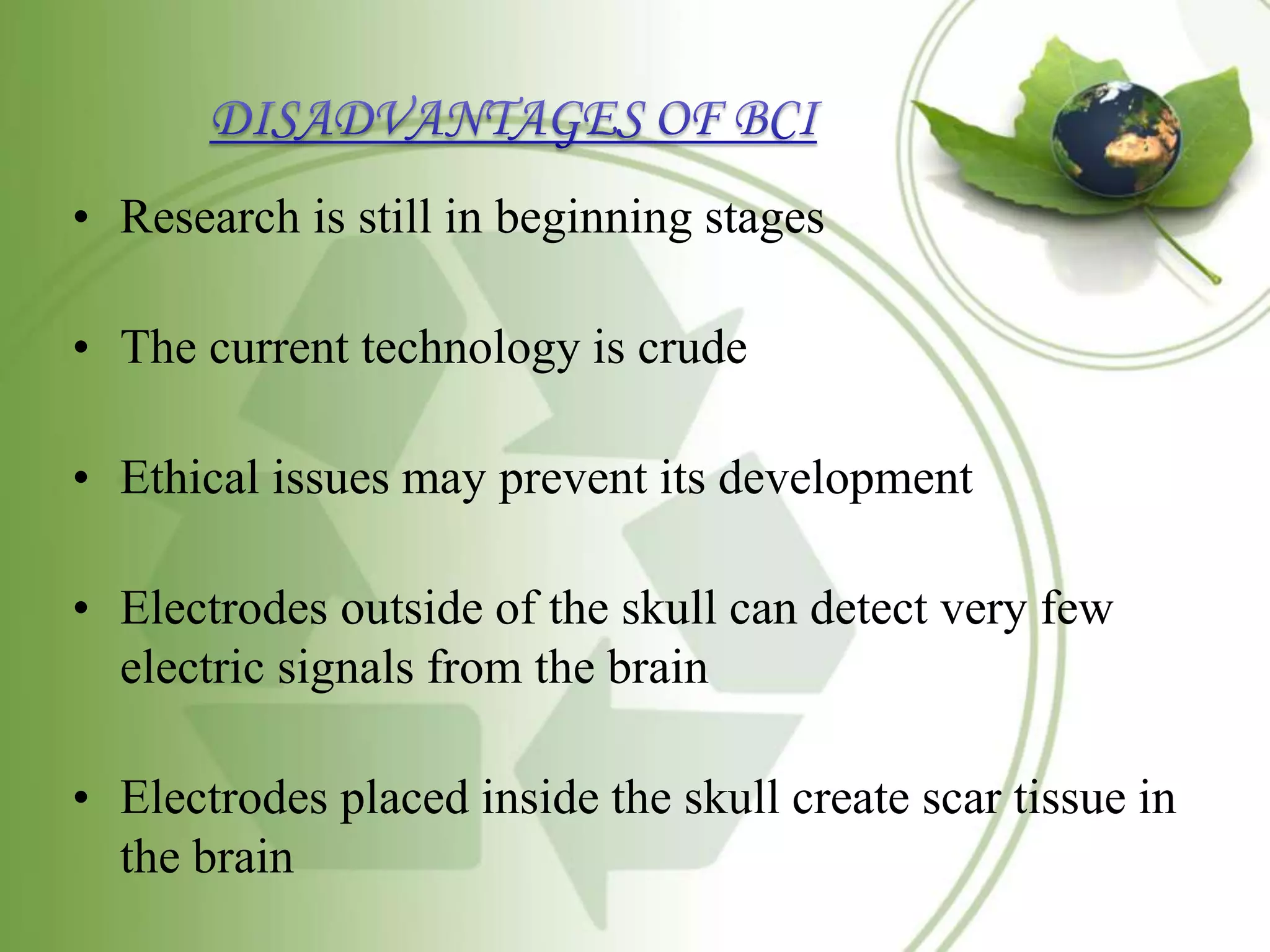 • Research is still in beginning stages
• The current technology is crude
• Ethical issues may prevent its development
• Electrodes outside of the skull can detect very few
electric signals from the brain
• Electrodes placed inside the skull create scar tissue in
the brain
 