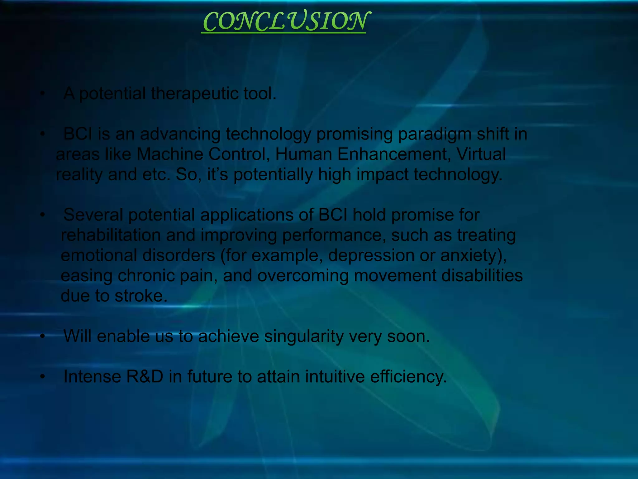 • A potential therapeutic tool.
• BCI is an advancing technology promising paradigm shift in
areas like Machine Control, Human Enhancement, Virtual
reality and etc. So, it’s potentially high impact technology.
• Several potential applications of BCI hold promise for
rehabilitation and improving performance, such as treating
emotional disorders (for example, depression or anxiety),
easing chronic pain, and overcoming movement disabilities
due to stroke.
• Will enable us to achieve singularity very soon.
• Intense R&D in future to attain intuitive efficiency.
 