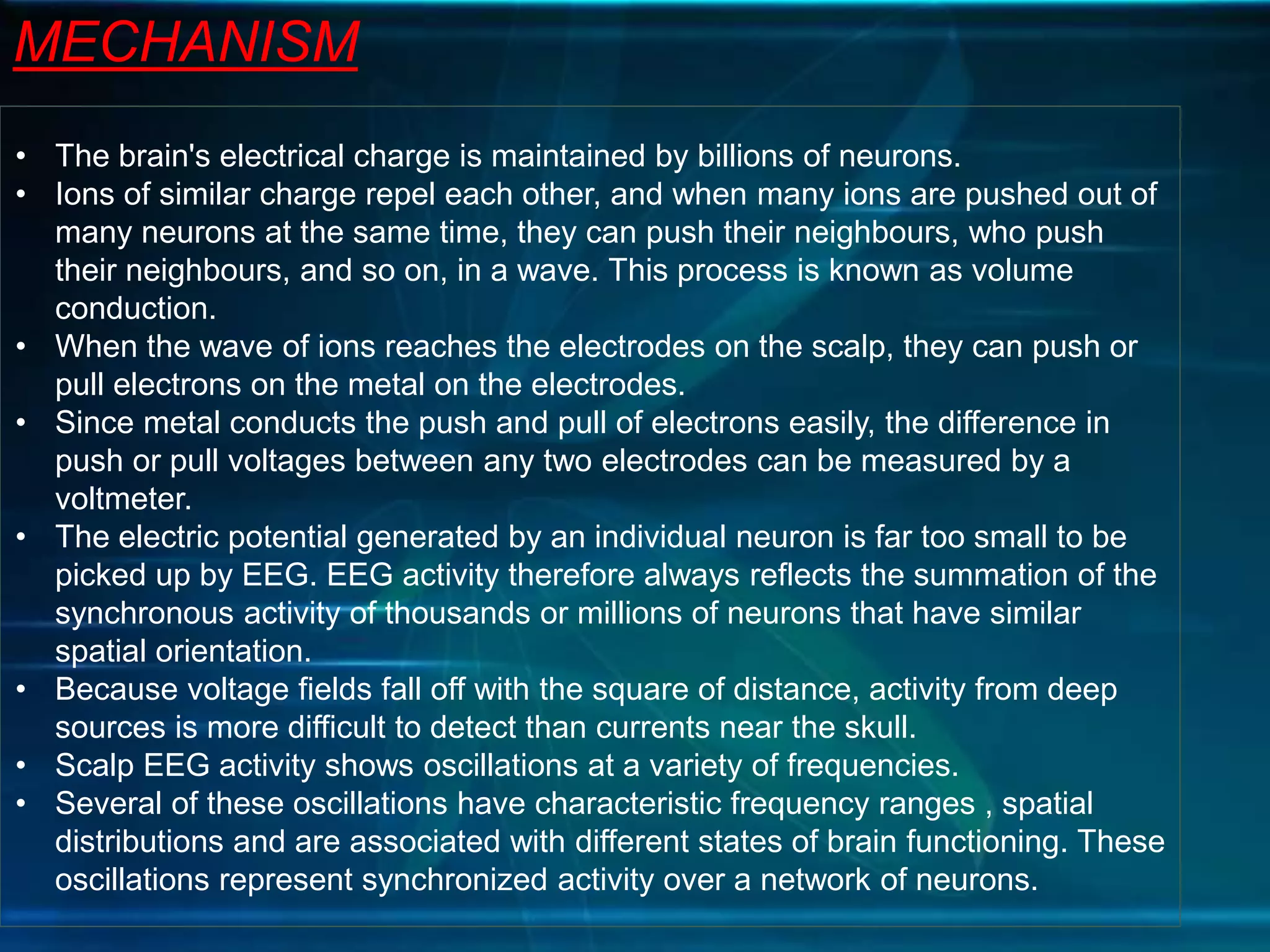 MECHANISM
• The brain's electrical charge is maintained by billions of neurons.
• Ions of similar charge repel each other, and when many ions are pushed out of
many neurons at the same time, they can push their neighbours, who push
their neighbours, and so on, in a wave. This process is known as volume
conduction.
• When the wave of ions reaches the electrodes on the scalp, they can push or
pull electrons on the metal on the electrodes.
• Since metal conducts the push and pull of electrons easily, the difference in
push or pull voltages between any two electrodes can be measured by a
voltmeter.
• The electric potential generated by an individual neuron is far too small to be
picked up by EEG. EEG activity therefore always reflects the summation of the
synchronous activity of thousands or millions of neurons that have similar
spatial orientation.
• Because voltage fields fall off with the square of distance, activity from deep
sources is more difficult to detect than currents near the skull.
• Scalp EEG activity shows oscillations at a variety of frequencies.
• Several of these oscillations have characteristic frequency ranges , spatial
distributions and are associated with different states of brain functioning. These
oscillations represent synchronized activity over a network of neurons.
 