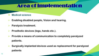 Area of implementation
 Medical science
 Enabling disabled people, Vision and hearing.
 Paralysis treatment.
 Prosthetic devices (legs, hands etc.).
 Provide a means of communication to completely paralyzed
patients.
 Surgically implanted devices used as replacement for paralyzed
patients
13
 