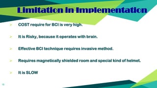 Limitation in Implementation
 COST require for BCI is very high.
 It is Risky, because it operates with brain.
 Effective BCI technique requires invasive method.
 Requires magnetically shielded room and special kind of helmet.
 It is SLOW
16
 