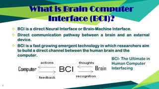 What is Brain Computer
Interface (BCI)?
4
 BCI is a direct Neural Interface or Brain-Machine Interface.
 Direct communication pathway between a brain and an external
device.
 BCI is a fast growing emergent technology in which researchers aim
to build a direct channel between the human brain and the
computer.
BCI- The Ultimate in
Human Computer
Interfacing
 
