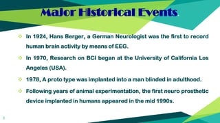 Major Historical Events.
 In 1924, Hans Berger, a German Neurologist was the first to record
human brain activity by means of EEG.
 In 1970, Research on BCI began at the University of California Los
Angeles (USA).
 1978, A proto type was implanted into a man blinded in adulthood.
 Following years of animal experimentation, the first neuro prosthetic
device implanted in humans appeared in the mid 1990s.
5
 