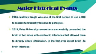 Major Historical Events.
 2005, Matthew Nagle was one of the first person to use a BCI
to restore functionality lost due to paralysis.
 2013, Duke University researchers successfully connected the
brain of two rates with electronic interfaces that allowed them
to directly share information, in the first-ever direct brain –to
brain interface.
6
 