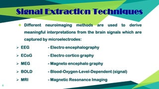 Signal Extraction Techniques
◆ Different neuroimaging methods are used to derive
meaningful interpretations from the brain signals which are
captured by microelectrodes:
 EEG - Electro encephalography
 ECoG - Electro cortico graphy
 MEG - Magneto encephalo graphy
 BOLD - Blood-Oxygen-Level-Dependent (signal)
 MRI - Magnetic Resonance Imaging
8
 