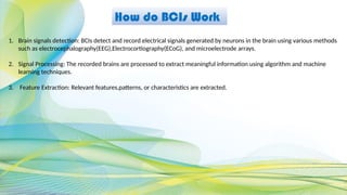 How do BCIs Work
1. Brain signals detection: BCIs detect and record electrical signals generated by neurons in the brain using various methods
such as electrocephalography(EEG),Electrocortiography(ECoG), and microelectrode arrays.
2. Signal Processing: The recorded brains are processed to extract meaningful information using algorithm and machine
learning techniques.
3. Feature Extraction: Relevant features,patterns, or characteristics are extracted.
 