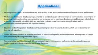 Applications
• Neuroergonomics: BCIs can be used to study brain activity in real world environments and improve human performance.
• Medical and Healthcare: BCIs have a huge potential to assist individuals with movement or communication impairments by
translating their intentions into commands that can be carried out by machines . Devices such as Bionic eye, robotic limbs
or legs etc. are possible using BCIs. BCIs are also being explored for various healthcare applications,such as
rehabilitation,pain management,and cognitive training.
• Education and self-regulation: BCIs help individuals to improve their focus and attention,which can be beneficial for
learning self regulation.
• Games and entertainment: BCIs can be new forms of interaction in gaming and entertainment, allowing users to control
characters or objects using their brain signals.
• Neuromarketing and Advertisement: BCIs can provide insights into consumer preferences and emotional responses
helping marketers tailor their products and advertisements.
 