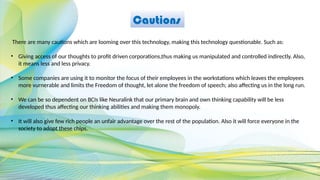 Cautions
There are many cautions which are looming over this technology, making this technology questionable. Such as:
• Giving access of our thoughts to profit driven corporations,thus making us manipulated and controlled indirectly. Also,
it means less and less privacy.
• Some companies are using it to monitor the focus of their employees in the workstations which leaves the employees
more vurnerable and limits the Freedom of thought, let alone the freedom of speech; also affecting us in the long run.
• We can be so dependent on BCIs like Neuralink that our primary brain and own thinking capability will be less
developed thus affecting our thinking abilities and making them monopoly.
• It will also give few rich people an unfair advantage over the rest of the population. Also it will force everyone in the
society to adopt these chips.
 