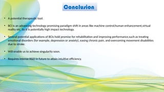 Conclusion
• A potential therapeutic tool.
• BCI is an advancing technology promising paradigm shift in areas like machine control,human enhancement,virtual
reality etc. So it is potentially high impact technology.
• Several potential applications of BCIs hold promise for rehabilitation and improving performance,such as treating
emotional disorders (for example, depression or anxiety), easing chronic pain, and overcoming movement disabilities
due to stroke.
• Will enable us to achieve singularity soon.
• Requires intense R&D in future to attain intuitive efficiency.
 