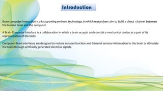 Introduction
Brain computer interaction is a fast growing eminent technology, in which researchers aim to build a direct channel between
the human brain and the computer.
A Brain Computer Interface is a collaboration in which a brain accepts and controls a mechanical device as a part of its
representation of the body.
Computer Brain Interfaces are designed to restore sensory function and transmit sensory information to the brain or stimulate
the brain through artificially generated electrical signals.
 
