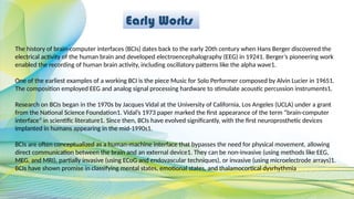 Early Works
The history of brain-computer interfaces (BCIs) dates back to the early 20th century when Hans Berger discovered the
electrical activity of the human brain and developed electroencephalography (EEG) in 19241. Berger’s pioneering work
enabled the recording of human brain activity, including oscillatory patterns like the alpha wave1.
One of the earliest examples of a working BCI is the piece Music for Solo Performer composed by Alvin Lucier in 19651.
The composition employed EEG and analog signal processing hardware to stimulate acoustic percussion instruments1.
Research on BCIs began in the 1970s by Jacques Vidal at the University of California, Los Angeles (UCLA) under a grant
from the National Science Foundation1. Vidal’s 1973 paper marked the first appearance of the term “brain-computer
interface” in scientific literature1. Since then, BCIs have evolved significantly, with the first neuroprosthetic devices
implanted in humans appearing in the mid-1990s1.
BCIs are often conceptualized as a human-machine interface that bypasses the need for physical movement, allowing
direct communication between the brain and an external device1. They can be non-invasive (using methods like EEG,
MEG, and MRI), partially invasive (using ECoG and endovascular techniques), or invasive (using microelectrode arrays)1.
BCIs have shown promise in classifying mental states, emotional states, and thalamocortical dysrhythmia
 