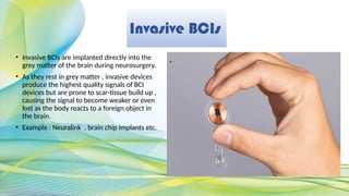 Invasive BCIs
• Invasive BCIs are implanted directly into the
grey matter of the brain during neurosurgery.
• As they rest in grey matter , invasive devices
produce the highest quality signals of BCI
devices but are prone to scar-tissue build up ,
causing the signal to become weaker or even
lost as the body reacts to a foreign object in
the brain.
• Example : Neuralink , brain chip implants etc.
.
 