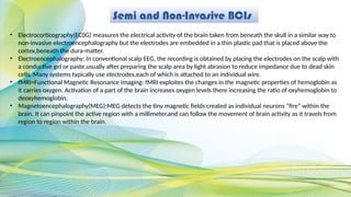 Semi and Non-Invasive BCIs
• Electrocorticography(EC0G) measures the electrical activity of the brain taken from beneath the skull in a similar way to
non-invasive electroencephalography but the electrodes are embedded in a thin plastic pad that is placed above the
cortex,beneath the dura-matter.
• Electroencephalography: In conventional scalp EEG, the recording is obtained by placing the electrodes on the scalp with
a conductive gel or paste,usually after preparing the scalp area by light abrasion to reduce impedance due to dead skin
cells. Many systems typically use electrodes,each of which is attached to an individual wire.
• fMRI=Functional Magnetic Resonance Imaging: fMRI exploites the changes in the magnetic properties of hemoglobin as
it carries oxygen. Activation of a part of the brain increases oxygen levels there increasing the ratio of oxyhemoglobin to
deoxyhemoglobin.
• Magnetoencephalography(MEG):MEG detects the tiny magnetic fields created as individual neurons “fire” within the
brain. It can pinpoint the active region with a millimeter,and can follow the movement of brain activity as it travels from
region to region within the brain.
 