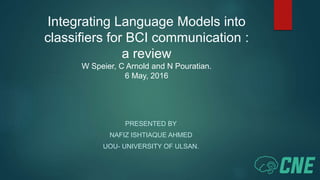 Integrating Language Models into
classifiers for BCI communication :
a review
W Speier, C Arnold and N Pouratian.
6 May, 2016
PRESENTED BY
NAFIZ ISHTIAQUE AHMED
UOU- UNIVERSITY OF ULSAN.
 
