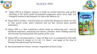 About the Product
About the Product
VIJAYA 999
 Vijaya 999 is a Organic manure is made by careful selection and perfect
blending of the finest grade decomposed sugarcane press mud, high end
biological wastes & decomposed oil cakes like Mahua etc.
 Vijaya 999 is further enriched with sea weeds like Sergosum which are rich
in vital amino acids, plant vitamins and act like natural plant growth
stimulants.
 Vijaya 999 is a Soil conditioner which helps in enhancing soil natural
beneficial organism, improving soil texture, aeration, water holding capacity
and thereby increasing yield and quality of the crop.
 Vijaya 999 is recommended @ 1 bag ( 25 Kg)/ acre in combination with with
50 ml of Naval & Leader @ 4-5 ml / lt. water and apply at the time of
Sowing/Transplanting/Top Dressing.
 Recommended for Cotton, Cereals, Vegetables & Fruit Crops
 