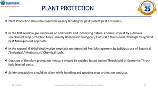 PLANT PROTECTION
28-12-2022 Confidential- Exclusive for use of Shanmukha Agritec Limited 14
 Plant Protection should be based on weekly scouting for pest ( insect pest / diseases ).
 In the first window give emphasis on soil health and conserving natural enemies of pest by judicious
selection of crop protection tools ( mainly Botanicals/ Biological / Cultural / Mechanical ) through Integrated
Pest Management approach.
 In the second & third window give emphasis on Integrated Pest Management by judicious use of Botanical
/Biological / Mechanical / Chemical tools.
 Decision of the plant protection measure should be decided based Action Thresh hold or Economic Thresh
hold level of pests.
 Safety precautions should be taken while handling and spraying crop protection products.
 
