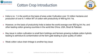 Cotton Crop Introduction
28-12-2022 Confidential- Exclusive for use of Shanmukha Agritec Limited 2
 India is no. 1 in the world on the basis of area under Cultivation over 12 million hectares and
production of over 6.1 million MT of cotton with productivity of 469 kg lint / ha.
 However, on the basis of productivity India is below the world average over 800 kg lint /ha. and
other leading cotton growing countries in the world like China, USA, Brazil & Pakistan.
 Key issue in cotton cultivation is small farm holdings and farmers growing multiple cotton hybrids
leading to admixture & contamination at the farm gate leading to poor quality of cotton
 Weak cotton value chain linkage is another key issue
 