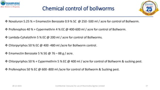 28-12-2022 Confidential- Exclusive for use of Shanmukha Agritec Limited 27
Chemical control of bollworms
 Novaluron 5.25 % + Emamectin Benzoate 0.9 % SC @ 250 -500 ml / acre for control of Bollworm.
 Profenophos 40 % + Cypermethrin 4 % EC @ 400-600 ml / acre for control of Bollworm.
 Lambda-Cyhalothrin 5 % EC @ 200 ml / acre for control of Bollworms.
 Chlorpyriphos 50 % EC @ 400 -480 ml /acre for Bollworm control.
 Emamectin Benzoate 5 % SG @ 76 – 88 g / acre.
 Chlorpyriphos 50 % + Cypermethrin 5 % EC @ 400 ml / acre for control of Bollworm & sucking pest.
 Profenophos 50 % EC @ 600 -800 ml /acre for control of Bollworm & Sucking pest.
 
