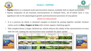 Product : VIJETHA
• Vijetha which is a chelated multi-micronutrient mixture available both in liquid and powder.
• Vijetha comprises of all essential micronutrients in chelated form, all of which have a very
significant role in the physiological growth and biochemical processes of crop plants
WHAT IS CHELATION?
• It is a process by which a chemical complex is formed by joining together metallic bivalent
cation such as Zinc, Copper or Iron with certain organic chelating agents
• This complex forms a larger chelated ion, which reduces the ability of the micronutrient to react
with the soil, making the micronutrient more available for plant uptake
 