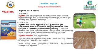 Product : Vijetha
Dosage & Recommendations
Vijetha EDTA Foliar:
NURSERY:
Vijetha can be sprayed on nursery plants as in case of
vegetable crops and other transplanted crops, so as to get
healthy and vigorous seedlings.
MAIN CROP:
Vijetha has to be applied @ 200 g per acre per
application with 125-150 Lts of spray solution to be
sprayed at 30-40 days after transplanting. The same
process has to be repeated at 60-70 days after transplanting,
so as to get higher yields and better quality produce.
Vijetha Powder: Soil application
Vijetha could be applied along with Basal and Top Dressing
of Inorganic Chemical Fertilizers
Avoid using with phosphoric fertilizers. Recommended
Dosage: 5-6 Kg/acre
VIJETHA
 