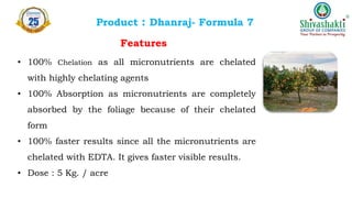 Product : Dhanraj- Formula 7
Features
• 100% Chelation as all micronutrients are chelated
with highly chelating agents
• 100% Absorption as micronutrients are completely
absorbed by the foliage because of their chelated
form
• 100% faster results since all the micronutrients are
chelated with EDTA. It gives faster visible results.
• Dose : 5 Kg. / acre
 