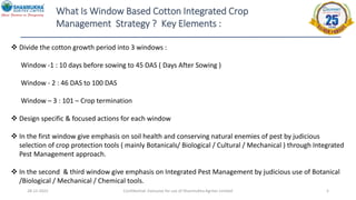 28-12-2022 Confidential- Exclusive for use of Shanmukha Agritec Limited 5
What Is Window Based Cotton Integrated Crop
Management Strategy ? Key Elements :
 Divide the cotton growth period into 3 windows :
Window -1 : 10 days before sowing to 45 DAS ( Days After Sowing )
Window - 2 : 46 DAS to 100 DAS
Window – 3 : 101 – Crop termination
 Design specific & focused actions for each window
 In the first window give emphasis on soil health and conserving natural enemies of pest by judicious
selection of crop protection tools ( mainly Botanicals/ Biological / Cultural / Mechanical ) through Integrated
Pest Management approach.
 In the second & third window give emphasis on Integrated Pest Management by judicious use of Botanical
/Biological / Mechanical / Chemical tools.
 