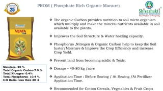  The organic Carbon provides nutrition to soil micro organism
which multiply and make the mineral nutrients available in soil
available to the plants.
 Improves the Soil Structure & Water holding capacity.
 Phosphorus ,Nitrogen & Organic Carbon help to keep the Soil
luster/Moisture & Improve the Crop Efficiency and increase
Crop Yield.
 Prevent land from becoming acidic & Toxic.
 Dosage – 40-80 kg /acre
 Application Time : Before Sowing / At Sowing /At Fertilizer
Application Time.
 Recommended for Cotton Cereals, Vegetables & Fruit Crops
PROM ( Phosphate Rich Organic Manure)
Moisture- 25 %
Total Organic Carbon-7.9 %
Total Nitrogen- 0.4%
Total Phosphorus- 10.4 %
C:N Ratio- less then 20 :1
 