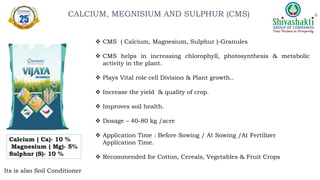 Calcium ( Ca)- 10 %
Magnesium ( Mg)- 5%
Sulphur (S)- 10 %
Its is also Soil Conditioner
 CMS ( Calcium, Magnesium, Sulphur )-Granules
 CMS helps in increasing chlorophyll, photosynthesis & metabolic
activity in the plant.
 Plays Vital role cell Division & Plant growth..
 Increase the yield & quality of crop.
 Improves soil health.
 Dosage – 40-80 kg /acre
 Application Time : Before Sowing / At Sowing /At Fertilizer
Application Time.
 Recommended for Cotton, Cereals, Vegetables & Fruit Crops
CALCIUM, MEGNISIUM AND SULPHUR (CMS)
 