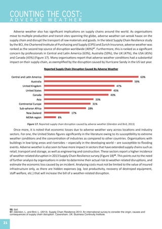 21
Adverse weather also has significant implications on supply chains around the world. As organisations
move to multiple production and transit sites spanning the globe, adverse weather can wreak havoc on the
supply chain and disrupt the transport of raw materials and goods. In the latest Supply Chain Resilience study
by the BCI, the Chartered Institute of Purchasing and Supply (CIPS) and Zurich Insurance, adverse weather was
ranked as the second top source of disruption worldwide (40%)67
. Furthermore, this is ranked as a significant
concern by professionals in Central and Latin America (63%), Australia (59%), the UK (47%), the USA (45%)
and Canada (43%) (Figure 17). Many organisations report that adverse weather conditions had a substantial
impact on their supply chain, as exemplified by the disruption caused by Hurricane Sandy in the US last year.
68. ibid.
67. Glendon, L. and Bird, L. (2013). Supply Chain Resilience 2013: An international survey to consider the origin, causes and
consequences of supply chain disruption. Caversham, UK: Business Continuity Institute.
Figure 17. Reported supply chain disruption caused by adverse weather (Glendon and Bird, 2013)
COUNTING THE COST:
A D V E R S E W E A T H E R
Once more, it is noted that economic losses due to adverse weather vary across locations and industry
sectors. For one, the United States figures significantly in the literature owing to its susceptibility to extreme
weather conditions and the concentration of industries as compared to other countries. Organisations with
buildings in low-lying areas and riversides – especially in the developing world – are susceptible to flooding
events. Adverse weather is also seen to have more impact in sectors that have extended supply chains such as
retail, transport and storage, as well as engineering and construction. These sectors report a higher incidence
of weather-related disruption in 2013 Supply Chain Resilience survey (Figure 18)68
. This points out to the need
of further analysis by organisations in order to determine their actual risk to weather-related disruptions, and
estimate the economic loss caused by an incident. Analysing costs must not be limited to the value of insured
infrastructure only, as there are hidden expenses (eg. lost productivity, recovery of destroyed equipment,
staff welfare, etc.) that will increase the bill of a weather-related disruption.
 