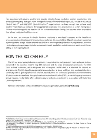 24
74. IBM Global Technology Services (2013a). The economics of IT risk and reputation: What business continuity and IT security really
mean to your organisation. Portsmouth, UK: IBM.
75. http://media.scmagazine.com/documents/54/2013_us_ccc_report_final_6-1_13455.pdf
76. Sussman, F. and Reed, J. (2008). Adapting to Climate Change: A Business Approach. Arlington, VA: Pew Centre on Global
Climate Change.
77. www.huffingtonpost.com/2012/10/30/flood-insurance-in-northeast_n_2045031.html
78. https://www.abi.org.uk/News/News-releases/2013/02/Over-1300-Customers-Helped-Everyday-By-Insurers-To-Recover-From-
Extreme-Weather-In-2012
HOW THE BCI CAN HELP
The BCI is a world leader in business continuity research in areas such as supply chain resilience. Insights
contained in its published reports help BCI members and the wide professional community. The BCI’s
Good Practice Guidelines, world-recognised and ISO-aligned, can be used as a reference for supplier BC
arrangements. The BCI also offers organisations opportunities to share and learn best practices in business
continuity with its global professional network. Opportunities for continuous professional development to
BC practitioners are available through globally-recognised certification (CBCI), a mentoring programme and
annual industry events. It also offers a Diploma course for business continuity in cooperation with Bucks New
University in the UK.
For more information on how the BCI can help your organisation, contact bci@thebci.org
risks associated with adverse weather and possible climate change can better position organisations into
avoiding or mitigating damage76
. With average insurance payouts for flooding in 2012 valued at US$29,236
(United States)77
and US$29,613 (United Kingdom)78
, organisations can have a rough idea on how much
weather-related damage costs and devise appropriate strategies. Even organisations in sectors having lesser
reliance on technology and the weather can still realise considerable savings, and become better prepared to
face related incidents should they occur.
In the end, our message is simple. Business continuity is everybody’s concern as the benefits of
preparedness translates to overall organisational resilience. It is essential that BC professionals are supported
by management, budget holders and the rest of staff in ensuring the highest level of preparedness. Business
continuity remains as relevant to today’s organisations as it was before, with the current spectrum of threats
adding to that urgency to act.
 