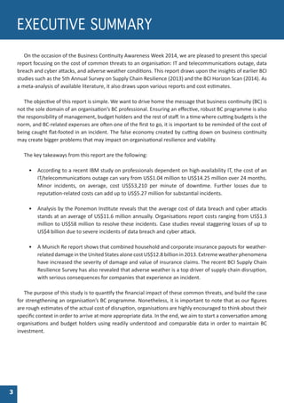 On the occasion of the Business Continuity Awareness Week 2014, we are pleased to present this special
report focusing on the cost of common threats to an organisation: IT and telecommunications outage, data
breach and cyber attacks, and adverse weather conditions. This report draws upon the insights of earlier BCI
studies such as the 5th Annual Survey on Supply Chain Resilience (2013) and the BCI Horizon Scan (2014). As
a meta-analysis of available literature, it also draws upon various reports and cost estimates.
The objective of this report is simple. We want to drive home the message that business continuity (BC) is
not the sole domain of an organisation’s BC professional. Ensuring an effective, robust BC programme is also
the responsibility of management, budget holders and the rest of staff. In a time where cutting budgets is the
norm, and BC-related expenses are often one of the first to go, it is important to be reminded of the cost of
being caught flat-footed in an incident. The false economy created by cutting down on business continuity
may create bigger problems that may impact on organisational resilience and viability.
The key takeaways from this report are the following:
•	 According to a recent IBM study on professionals dependent on high-availability IT, the cost of an
IT/telecommunications outage can vary from US$1.04 million to US$14.25 million over 24 months.
Minor incidents, on average, cost US$53,210 per minute of downtime. Further losses due to
reputation-related costs can add up to US$5.27 million for substantial incidents.
•	 Analysis by the Ponemon Institute reveals that the average cost of data breach and cyber attacks
stands at an average of US$11.6 million annually. Organisations report costs ranging from US$1.3
million to US$58 million to resolve these incidents. Case studies reveal staggering losses of up to
US$4 billion due to severe incidents of data breach and cyber attack.
•	 A Munich Re report shows that combined household and corporate insurance payouts for weather-
related damage in the United States alone cost US$12.8 billion in 2013. Extremeweather phenomena
have increased the severity of damage and value of insurance claims. The recent BCI Supply Chain
Resilience Survey has also revealed that adverse weather is a top driver of supply chain disruption,
with serious consequences for companies that experience an incident.
The purpose of this study is to quantify the financial impact of these common threats, and build the case
for strengthening an organisation’s BC programme. Nonetheless, it is important to note that as our figures
are rough estimates of the actual cost of disruption, organisations are highly encouraged to think about their
specific context in order to arrive at more appropriate data. In the end, we aim to start a conversation among
organisations and budget holders using readily understood and comparable data in order to maintain BC
investment.
EXECUTIVE SUMMARY
3
 