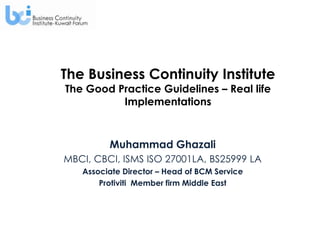 The Business Continuity Institute
The Good Practice Guidelines – Real life
          Implementations



         Muhammad Ghazali
MBCI, CBCI, ISMS ISO 27001LA, BS25999 LA
   Associate Director – Head of BCM Service
       Protiviti Member firm Middle East
 