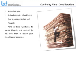 Continuity Plans - Considerations

•   Simple language

•   Action Oriented – (Check list…)

•   Easy to access, maintain and

    Navigate

•   Plans are tools / guidelines to
use or follow in case required, do
not allow them to restrict your
thoughts and responses.
 