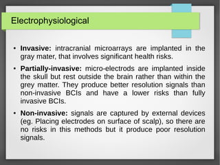Electrophysiological
● Invasive: intracranial microarrays are implanted in the
gray mater, that involves significant health risks.
● Partially-invasive: micro-electrods are implanted inside
the skull but rest outside the brain rather than within the
grey matter. They produce better resolution signals than
non-invasive BCIs and have a lower risks than fully
invasive BCIs.
● Non-invasive: signals are captured by external devices
(eg. Placing electrodes on surface of scalp), so there are
no risks in this methods but it produce poor resolution
signals.
 
