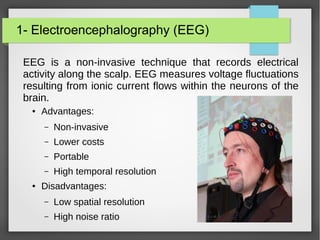 1- Electroencephalography (EEG)
EEG is a non-invasive technique that records electrical
activity along the scalp. EEG measures voltage fluctuations
resulting from ionic current flows within the neurons of the
brain.
● Advantages:
– Non-invasive
– Lower costs
– Portable
– High temporal resolution
● Disadvantages:
– Low spatial resolution
– High noise ratio
 