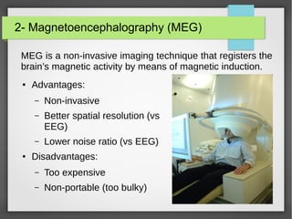 2- Magnetoencephalography (MEG)
MEG is a non-invasive imaging technique that registers the
brain’s magnetic activity by means of magnetic induction.
● Advantages:
– Non-invasive
– Better spatial resolution (vs
EEG)
– Lower noise ratio (vs EEG)
● Disadvantages:
– Too expensive
– Non-portable (too bulky)
 