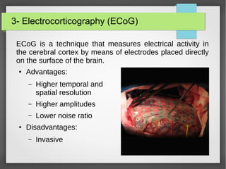 3- Electrocorticography (ECoG)
ECoG is a technique that measures electrical activity in
the cerebral cortex by means of electrodes placed directly
on the surface of the brain.
● Advantages:
– Higher temporal and
spatial resolution
– Higher amplitudes
– Lower noise ratio
● Disadvantages:
– Invasive
 