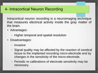 4- Intracortical Neuron Recording
Intracortical neuron recording is a neuroimaging technique
that measures electrical activity inside the gray matter of
the brain.
● Advantages:
– Higher temporal and spatial resolution
● Disadvantages:
– Invasive
– Signal quality may be affected by the reaction of cerebral
tissue to the implanted recording micro-electrode and by
changes in the sensitivity of the micro-electrode.
– Periodic re calibrations of electrode sensitivity may be
necessary.
 
