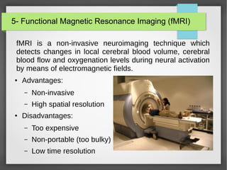 5- Functional Magnetic Resonance Imaging (fMRI)
fMRI is a non-invasive neuroimaging technique which
detects changes in local cerebral blood volume, cerebral
blood flow and oxygenation levels during neural activation
by means of electromagnetic fields.
● Advantages:
– Non-invasive
– High spatial resolution
● Disadvantages:
– Too expensive
– Non-portable (too bulky)
– Low time resolution
 