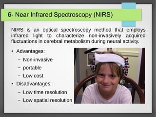 6- Near Infrared Spectroscopy (NIRS)
NIRS is an optical spectroscopy method that employs
infrared light to characterize non-invasively acquired
fluctuations in cerebral metabolism during neural activity.
● Advantages:
– Non-invasive
– portable
– Low cost
● Disadvantages:
– Low time resolution
– Low spatial resolution
 