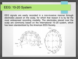 EEG: 10-20 System
EEG signals are easily recorded in a non-invasive manner through
electrodes placed on the scalp, for which that reason it is by far the
most widespread recording modality. The electrodes placed over the
scalp are commonly based on the International 10–20 system, which
has been standardized by the American EEG Society.
 