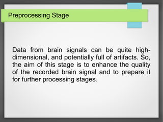 Preprocessing Stage
Data from brain signals can be quite high-
dimensional, and potentially full of artifacts. So,
the aim of this stage is to enhance the quality
of the recorded brain signal and to prepare it
for further processing stages.
 