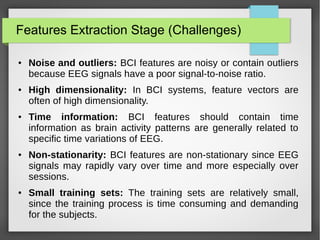 Features Extraction Stage (Challenges)
● Noise and outliers: BCI features are noisy or contain outliers
because EEG signals have a poor signal-to-noise ratio.
● High dimensionality: In BCI systems, feature vectors are
often of high dimensionality.
● Time information: BCI features should contain time
information as brain activity patterns are generally related to
specific time variations of EEG.
● Non-stationarity: BCI features are non-stationary since EEG
signals may rapidly vary over time and more especially over
sessions.
● Small training sets: The training sets are relatively small,
since the training process is time consuming and demanding
for the subjects.
 
