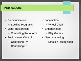 Applications
● Communication
– Spelling Programs
● Motor Restoration
– Controlling Robot Arm
● Environment Control
– Controlling TV
– Controlling OS
● Locomotion
– Wheel Chair
● Entertainment
– Play Games
● Neuromarketing
– Emotion Recognition
 