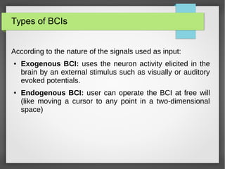 Types of BCIs
According to the nature of the signals used as input:
● Exogenous BCI: uses the neuron activity elicited in the
brain by an external stimulus such as visually or auditory
evoked potentials.
● Endogenous BCI: user can operate the BCI at free will
(like moving a cursor to any point in a two-dimensional
space)
 