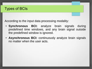 Types of BCIs
According to the input data processing modality:
● Synchronous BCI: analyze brain signals during
predefined time windows, and any brain signal outside
the predefined window is ignored.
● Asynchronous BCI: continuously analyze brain signals
no matter when the user acts.
 