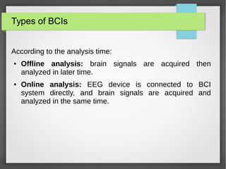 Types of BCIs
According to the analysis time:
● Offline analysis: brain signals are acquired then
analyzed in later time.
● Online analysis: EEG device is connected to BCI
system directly, and brain signals are acquired and
analyzed in the same time.
 