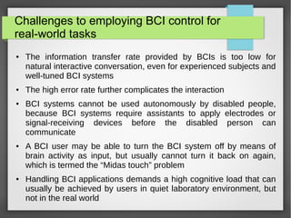 Challenges to employing BCI control for
real-world tasks
● The information transfer rate provided by BCIs is too low for
natural interactive conversation, even for experienced subjects and
well-tuned BCI systems
● The high error rate further complicates the interaction
● BCI systems cannot be used autonomously by disabled people,
because BCI systems require assistants to apply electrodes or
signal-receiving devices before the disabled person can
communicate
● A BCI user may be able to turn the BCI system off by means of
brain activity as input, but usually cannot turn it back on again,
which is termed the “Midas touch” problem
● Handling BCI applications demands a high cognitive load that can
usually be achieved by users in quiet laboratory environment, but
not in the real world
 