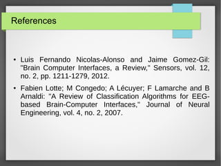 References
● Luis Fernando Nicolas-Alonso and Jaime Gomez-Gil:
"Brain Computer Interfaces, a Review," Sensors, vol. 12,
no. 2, pp. 1211-1279, 2012.
● Fabien Lotte; M Congedo; A Lécuyer; F Lamarche and B
Arnaldi: "A Review of Classification Algorithms for EEG-
based Brain-Computer Interfaces," Journal of Neural
Engineering, vol. 4, no. 2, 2007.
 
